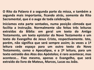 O Rito da Palavra é a segunda parte da missa, e também a
segunda mais importante, ficando atrás, somente do Rito
Sacramental, que é o auge de toda celebração.
Iniciamos esta parte sentados, numa posição cômoda que
facilita a instrução. Normalmente são feitas três leituras
extraídas da Bíblia: em geral um texto do Antigo
Testamento, um texto epistolar do Novo Testamento e um
texto do Evangelho de Jesus Cristo, respectivamente. Isto,
porém, não significa que será sempre assim; às vezes a 1ª
leitura cede espaço para um outro texto do Novo
Testamento, como o Apocalipse, e a 2ª leitura, para um
texto extraído dos Atos dos Apóstolos; é raro acontecer, mas
acontece... Fixo mesmo, apenas o Evangelho, que será
extraído do livro de Mateus, Marcos, Lucas ou João.
 