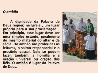 O ambão
A dignidade da Palavra de
Deus requer, na Igreja , um lugar
próprio para a sua proclamação...
Em princípio, esse lugar deve ser
uma simples estante, geralmente
do mesmo material do altar e da
sédia. Do ambão são proferidas as
leituras, o salmo responsorial e o
precônio pascal. Nele se podem
fazer, também, a homilia e a
oração universal ou oração dos
fiéis. O ambão é lugar da Palavra
de Deus.
 