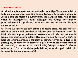 1. Primeira Leitura
A primeira leitura costuma ser extraída do Antigo Testamento. Isto é
feito para demonstrar que já o Antigo Testamento previa a vinda de
Jesus e que Ele mesmo o cumpriu (cf. Mt 5,17). De fato, não poucas
vezes os evangelistas citam passagens do Antigo Testamento,
principalmente dos profetas, provando que Jesus era o Messias que
estava para vir.
O leitor deve ler o texto com calma e de forma clara. Por esse motivo,
não é recomendável escolher os leitores poucos instantes antes do
início da missa, principalmente pessoas que não têm o costume de
freqüentar aquela comunidade. Quando isso acontece e o "leitor", na
hora da leitura, começa a gaguejar, a cometer erros de leitura e de
português, podemos ter a certeza de que, quando ele disser: "Palavra
do Senhor", a resposta da comunidade, "Graças a Deus", não se
referirá aos frutos rendidos pela leitura, mas sim pelo alívio do
término de tamanha catástrofe!
 