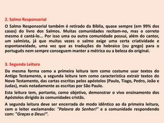 2. Salmo Responsorial
O Salmo Responsorial também é retirado da Bíblia, quase sempre (em 99% dos
casos) do livro dos Salmos. Muitas comunidades recitam-no, mas o correto
mesmo é cantá-lo... Por isso uma ou outra comunidade possui, além do cantor,
um salmista, já que muitas vezes o salmo exige uma certa criatividade e
espontaneidade, uma vez que as traduções do hebraico (ou grego) para o
português nem sempre conseguem manter a métrica ou a beleza do original.
3. Segunda Leitura
Da mesma forma como a primeira leitura tem como costume usar textos do
Antigo Testamento, a segunda leitura tem como característica extrair textos do
Novo Testamento, das cartas escritas pelos apóstolos (Paulo, Tiago, Pedro, João e
Judas), mais notadamente as escritas por São Paulo.
Esta leitura tem, portanto, como objetivo, demonstrar o vivo ensinamento dos
Apóstolos dirigido às comunidades cristãs.
A segunda leitura deve ser encerrada de modo idêntico ao da primeira leitura,
com o leitor exclamando: "Palavra do Senhor!" e a comunidade respondendo
com: "Graças a Deus!“.
 