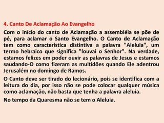 4. Canto De Aclamação Ao Evangelho
Com o início do canto de Aclamação a assembléia se põe de
pé, para aclamar o Santo Evangelho. O Canto de Aclamação
tem como característica distintiva a palavra "Aleluia", um
termo hebraico que significa "louvai o Senhor". Na verdade,
estamos felizes em poder ouvir as palavras de Jesus e estamos
saudando-O como fizeram as multidões quando Ele adentrou
Jerusalém no domingo de Ramos.
O Canto deve ser tirado do lecionário, pois se identifica com a
leitura do dia, por isso não se pode colocar qualquer música
como aclamação, não basta que tenha a palavra aleluia.
No tempo da Quaresma não se tem o Aleluia.
 