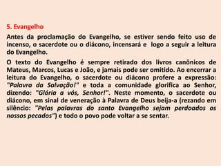 5. Evangelho
Antes da proclamação do Evangelho, se estiver sendo feito uso de
incenso, o sacerdote ou o diácono, incensará e logo a seguir a leitura
do Evangelho.
O texto do Evangelho é sempre retirado dos livros canônicos de
Mateus, Marcos, Lucas e João, e jamais pode ser omitido. Ao encerrar a
leitura do Evangelho, o sacerdote ou diácono profere a expressão:
"Palavra da Salvação!" e toda a comunidade glorifica ao Senhor,
dizendo: "Glória a vós, Senhor!". Neste momento, o sacerdote ou
diácono, em sinal de veneração à Palavra de Deus beija-a (rezando em
silêncio: "Pelas palavras do santo Evangelho sejam perdoados os
nossos pecados") e todo o povo pode voltar a se sentar.
 