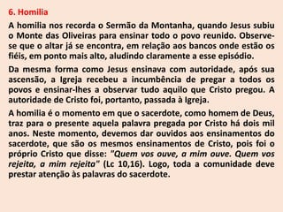 6. Homilia
A homilia nos recorda o Sermão da Montanha, quando Jesus subiu
o Monte das Oliveiras para ensinar todo o povo reunido. Observe-
se que o altar já se encontra, em relação aos bancos onde estão os
fiéis, em ponto mais alto, aludindo claramente a esse episódio.
Da mesma forma como Jesus ensinava com autoridade, após sua
ascensão, a Igreja recebeu a incumbência de pregar a todos os
povos e ensinar-lhes a observar tudo aquilo que Cristo pregou. A
autoridade de Cristo foi, portanto, passada à Igreja.
A homilia é o momento em que o sacerdote, como homem de Deus,
traz para o presente aquela palavra pregada por Cristo há dois mil
anos. Neste momento, devemos dar ouvidos aos ensinamentos do
sacerdote, que são os mesmos ensinamentos de Cristo, pois foi o
próprio Cristo que disse: "Quem vos ouve, a mim ouve. Quem vos
rejeita, a mim rejeita" (Lc 10,16). Logo, toda a comunidade deve
prestar atenção às palavras do sacerdote.
 