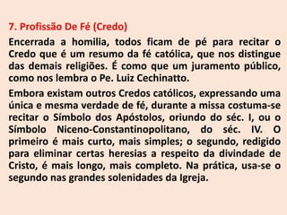 7. Profissão De Fé (Credo)
Encerrada a homilia, todos ficam de pé para recitar o
Credo que é um resumo da fé católica, que nos distingue
das demais religiões. É como que um juramento público,
como nos lembra o Pe. Luiz Cechinatto.
Embora existam outros Credos católicos, expressando uma
única e mesma verdade de fé, durante a missa costuma-se
recitar o Símbolo dos Apóstolos, oriundo do séc. I, ou o
Símbolo Niceno-Constantinopolitano, do séc. IV. O
primeiro é mais curto, mais simples; o segundo, redigido
para eliminar certas heresias a respeito da divindade de
Cristo, é mais longo, mais completo. Na prática, usa-se o
segundo nas grandes solenidades da Igreja.
 
