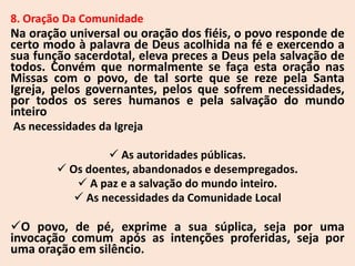8. Oração Da Comunidade
Na oração universal ou oração dos fiéis, o povo responde de
certo modo à palavra de Deus acolhida na fé e exercendo a
sua função sacerdotal, eleva preces a Deus pela salvação de
todos. Convém que normalmente se faça esta oração nas
Missas com o povo, de tal sorte que se reze pela Santa
Igreja, pelos governantes, pelos que sofrem necessidades,
por todos os seres humanos e pela salvação do mundo
inteiro
As necessidades da Igreja
 As autoridades públicas.
 Os doentes, abandonados e desempregados.
 A paz e a salvação do mundo inteiro.
 As necessidades da Comunidade Local
O povo, de pé, exprime a sua súplica, seja por uma
invocação comum após as intenções proferidas, seja por
uma oração em silêncio.
 