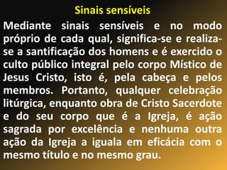 Sinais sensíveis
Mediante sinais sensíveis e no modo
próprio de cada qual, significa-se e realiza-
se a santificação dos homens e é exercido o
culto público integral pelo corpo Místico de
Jesus Cristo, isto é, pela cabeça e pelos
membros. Portanto, qualquer celebração
litúrgica, enquanto obra de Cristo Sacerdote
e do seu corpo que é a Igreja, é ação
sagrada por excelência e nenhuma outra
ação da Igreja a iguala em eficácia com o
mesmo título e no mesmo grau.
 