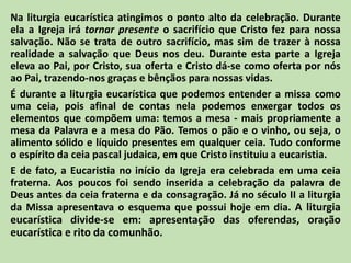 Na liturgia eucarística atingimos o ponto alto da celebração. Durante
ela a Igreja irá tornar presente o sacrifício que Cristo fez para nossa
salvação. Não se trata de outro sacrifício, mas sim de trazer à nossa
realidade a salvação que Deus nos deu. Durante esta parte a Igreja
eleva ao Pai, por Cristo, sua oferta e Cristo dá-se como oferta por nós
ao Pai, trazendo-nos graças e bênçãos para nossas vidas.
É durante a liturgia eucarística que podemos entender a missa como
uma ceia, pois afinal de contas nela podemos enxergar todos os
elementos que compõem uma: temos a mesa - mais propriamente a
mesa da Palavra e a mesa do Pão. Temos o pão e o vinho, ou seja, o
alimento sólido e líquido presentes em qualquer ceia. Tudo conforme
o espírito da ceia pascal judaica, em que Cristo instituiu a eucaristia.
E de fato, a Eucaristia no início da Igreja era celebrada em uma ceia
fraterna. Aos poucos foi sendo inserida a celebração da palavra de
Deus antes da ceia fraterna e da consagração. Já no século II a liturgia
da Missa apresentava o esquema que possui hoje em dia. A liturgia
eucarística divide-se em: apresentação das oferendas, oração
eucarística e rito da comunhão.
 