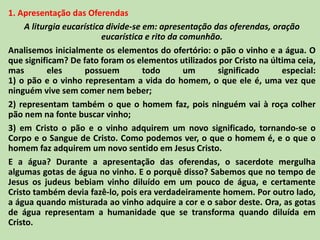 1. Apresentação das Oferendas
A liturgia eucarística divide-se em: apresentação das oferendas, oração
eucarística e rito da comunhão.
Analisemos inicialmente os elementos do ofertório: o pão o vinho e a água. O
que significam? De fato foram os elementos utilizados por Cristo na última ceia,
mas eles possuem todo um significado especial:
1) o pão e o vinho representam a vida do homem, o que ele é, uma vez que
ninguém vive sem comer nem beber;
2) representam também o que o homem faz, pois ninguém vai à roça colher
pão nem na fonte buscar vinho;
3) em Cristo o pão e o vinho adquirem um novo significado, tornando-se o
Corpo e o Sangue de Cristo. Como podemos ver, o que o homem é, e o que o
homem faz adquirem um novo sentido em Jesus Cristo.
E a água? Durante a apresentação das oferendas, o sacerdote mergulha
algumas gotas de água no vinho. E o porquê disso? Sabemos que no tempo de
Jesus os judeus bebiam vinho diluído em um pouco de água, e certamente
Cristo também devia fazê-lo, pois era verdadeiramente homem. Por outro lado,
a água quando misturada ao vinho adquire a cor e o sabor deste. Ora, as gotas
de água representam a humanidade que se transforma quando diluída em
Cristo.
 