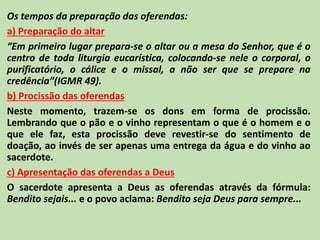 Os tempos da preparação das oferendas:
a) Preparação do altar
“Em primeiro lugar prepara-se o altar ou a mesa do Senhor, que é o
centro de toda liturgia eucarística, colocando-se nele o corporal, o
purificatório, o cálice e o missal, a não ser que se prepare na
credência”(IGMR 49).
b) Procissão das oferendas
Neste momento, trazem-se os dons em forma de procissão.
Lembrando que o pão e o vinho representam o que é o homem e o
que ele faz, esta procissão deve revestir-se do sentimento de
doação, ao invés de ser apenas uma entrega da água e do vinho ao
sacerdote.
c) Apresentação das oferendas a Deus
O sacerdote apresenta a Deus as oferendas através da fórmula:
Bendito sejais... e o povo aclama: Bendito seja Deus para sempre...
 