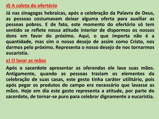 d) A coleta do ofertório
Já nas sinagogas hebraicas, após a celebração da Palavra de Deus,
as pessoas costumavam deixar alguma oferta para auxiliar as
pessoas pobres. E de fato, este momento do ofertório só tem
sentido se reflete nossa atitude interior de dispormos os nossos
dons em favor do próximo. Aqui, o que importa não é a
quantidade, mas sim o nosso desejo de assim como Cristo, nos
darmos pelo próximo. Representa o nosso desejo de nos tornarmos
eucaristia.
e) O lavar as mãos
Após o sacerdote apresentar as oferendas ele lava suas mãos.
Antigamente, quando as pessoas traziam os elementos da
celebração de suas casas, este gesto tinha caráter utilitário, pois
após pegar os produtos do campo era necessário que lavasse as
mãos. Hoje em dia este gesto representa a atitude, por parte do
sacerdote, de tornar-se puro para celebrar dignamente a eucaristia.
 