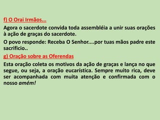 f) O Orai Irmãos...
Agora o sacerdote convida toda assembléia a unir suas orações
à ação de graças do sacerdote.
O povo responde: Receba O Senhor....por tuas mãos padre este
sacrificio..
g) Oração sobre as Oferendas
Esta oração coleta os motivos da ação de graças e lança no que
segue, ou seja, a oração eucarística. Sempre muito rica, deve
ser acompanhada com muita atenção e confirmada com o
nosso amém!
 