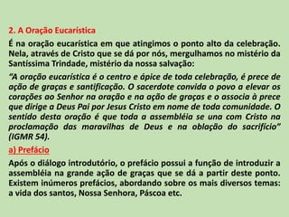 2. A Oração Eucarística
É na oração eucarística em que atingimos o ponto alto da celebração.
Nela, através de Cristo que se dá por nós, mergulhamos no mistério da
Santíssima Trindade, mistério da nossa salvação:
“A oração eucarística é o centro e ápice de toda celebração, é prece de
ação de graças e santificação. O sacerdote convida o povo a elevar os
corações ao Senhor na oração e na ação de graças e o associa à prece
que dirige a Deus Pai por Jesus Cristo em nome de toda comunidade. O
sentido desta oração é que toda a assembléia se una com Cristo na
proclamação das maravilhas de Deus e na oblação do sacrifício”
(IGMR 54).
a) Prefácio
Após o diálogo introdutório, o prefácio possui a função de introduzir a
assembléia na grande ação de graças que se dá a partir deste ponto.
Existem inúmeros prefácios, abordando sobre os mais diversos temas:
a vida dos santos, Nossa Senhora, Páscoa etc.
 