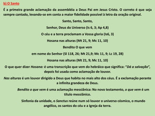 b) O Santo
É a primeira grande aclamação da assembléia a Deus Pai em Jesus Cristo. O correto é que seja
sempre cantado, levando-se em conta a maior fidelidade possível à letra da oração original.
Santo, Santo, Santo,
Senhor, Deus do Universo (Is 6, 3; Ap 4,8)
O céu e a terra proclamam a Vossa gloria (Is6, 3)
Hosana nas alturas (Mt 21, 9; Mc 11, 10)
Bendito O que vem
em nome do Senhor (Sl 118, 26; Mt 21,9; Mc 11, 9; Lc 19, 28)
Hosana nas alturas (Mt 21, 9; Mc 11, 10)
O que quer dizer Hosana: é uma transcrição que vem do hebráico que significa: “Dá a salvação”,
depois foi usada como aclamação de louvor.
Nas alturas é um louvor dirigido a Deus que habita no mais alto dos céus. É a exclamação perante
a infinita grandeza de Deus.
Bendito o que vem é uma aclamação messiânica: No novo testamento, o que vem é um
título messiânico.
Sinfonia da unidade, o Sanctus reúne num só louvor o universo cósmico, o mundo
angélico, os santos do céu e a Igreja da terra.
 