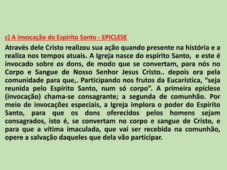 c) A invocação do Espírito Santo - EPICLESE
Através dele Cristo realizou sua ação quando presente na história e a
realiza nos tempos atuais. A Igreja nasce do espírito Santo, e este é
invocado sobre os dons, de modo que se convertam, para nós no
Corpo e Sangue de Nosso Senhor Jesus Cristo.. depois ora pela
comunidade para que,. Participando nos frutos da Eucarística, “seja
reunida pelo Espírito Santo, num só corpo”. A primeira epíclese
(invocação) chama-se consagrante; a segunda de comunhão. Por
meio de invocações especiais, a Igreja implora o poder do Espírito
Santo, para que os dons oferecidos pelos homens sejam
consagrados, isto é, se convertam no corpo e sangue de Cristo, e
para que a vítima imaculada, que vai ser recebida na comunhão,
opere a salvação daqueles que dela vão participar.
 