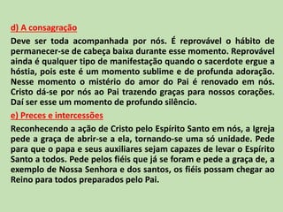 d) A consagração
Deve ser toda acompanhada por nós. É reprovável o hábito de
permanecer-se de cabeça baixa durante esse momento. Reprovável
ainda é qualquer tipo de manifestação quando o sacerdote ergue a
hóstia, pois este é um momento sublime e de profunda adoração.
Nesse momento o mistério do amor do Pai é renovado em nós.
Cristo dá-se por nós ao Pai trazendo graças para nossos corações.
Daí ser esse um momento de profundo silêncio.
e) Preces e intercessões
Reconhecendo a ação de Cristo pelo Espírito Santo em nós, a Igreja
pede a graça de abrir-se a ela, tornando-se uma só unidade. Pede
para que o papa e seus auxiliares sejam capazes de levar o Espírito
Santo a todos. Pede pelos fiéis que já se foram e pede a graça de, a
exemplo de Nossa Senhora e dos santos, os fiéis possam chegar ao
Reino para todos preparados pelo Pai.
 