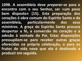 1098. A assembleia deve preparar-se para o
encontro com o seu Senhor, ser «um povo
bem disposto» (15). Esta preparação dos
corações é obra comum do Espírito Santo e da
assembleia, particularmente dos seus
ministros. A graça do Espírito Santo procura
despertar a fé, a conversão do coração e a
adesão à vontade do Pai. Estas disposições
pressupõem-se para receber outras graças
oferecidas na própria celebração, e para os
frutos de vida nova que ela é destinada a
produzir em seguida.
 