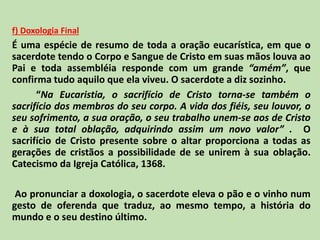 f) Doxologia Final
É uma espécie de resumo de toda a oração eucarística, em que o
sacerdote tendo o Corpo e Sangue de Cristo em suas mãos louva ao
Pai e toda assembléia responde com um grande “amém”, que
confirma tudo aquilo que ela viveu. O sacerdote a diz sozinho.
“Na Eucaristia, o sacrifício de Cristo torna-se também o
sacrifício dos membros do seu corpo. A vida dos fiéis, seu louvor, o
seu sofrimento, a sua oração, o seu trabalho unem-se aos de Cristo
e à sua total oblação, adquirindo assim um novo valor” . O
sacrifício de Cristo presente sobre o altar proporciona a todas as
gerações de cristãos a possibilidade de se unirem à sua oblação.
Catecismo da Igreja Católica, 1368.
Ao pronunciar a doxologia, o sacerdote eleva o pão e o vinho num
gesto de oferenda que traduz, ao mesmo tempo, a história do
mundo e o seu destino último.
 