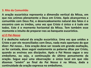 3. Rito da Comunhão
A oração eucarística representa a dimensão vertical da Missa, em
que nos unimos plenamente a Deus em Cristo. Após alcançarmos a
comunhão com Deus Pai, o desencadeamento natural dos fatos é o
encontro com os irmãos, uma vez que Cristo é único e é tudo em
todos. Este é o momento horizontal da Missa. Tem também esse
momento o intuito de preparar-nos ao banquete eucarístico.
a) O Pai-Nosso
É o desfecho natural da oração eucarística. Uma vez que unidos a
Cristo e por ele reconciliados com Deus, nada mais oportuno do que
dizer: Pai nosso... Esta oração deve ser rezada em grande exaltação,
se for cantada, deve seguir exatamente as palavras ditas por Cristo,
quando as ensinou aos discípulos. Após o Pai Nosso segue o seu
embolismo, ou seja, a continuação do último pensamento da
oração. Segue aqui uma observação: o único local em que não
dizemos “amém” ao final do Pai Nosso é na Missa, dada a
continuidade da oração expressa no embolismo.
 