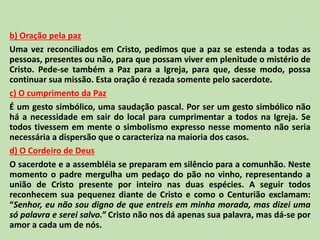 b) Oração pela paz
Uma vez reconciliados em Cristo, pedimos que a paz se estenda a todas as
pessoas, presentes ou não, para que possam viver em plenitude o mistério de
Cristo. Pede-se também a Paz para a Igreja, para que, desse modo, possa
continuar sua missão. Esta oração é rezada somente pelo sacerdote.
c) O cumprimento da Paz
É um gesto simbólico, uma saudação pascal. Por ser um gesto simbólico não
há a necessidade em sair do local para cumprimentar a todos na Igreja. Se
todos tivessem em mente o simbolismo expresso nesse momento não seria
necessária a dispersão que o caracteriza na maioria dos casos.
d) O Cordeiro de Deus
O sacerdote e a assembléia se preparam em silêncio para a comunhão. Neste
momento o padre mergulha um pedaço do pão no vinho, representando a
união de Cristo presente por inteiro nas duas espécies. A seguir todos
reconhecem sua pequenez diante de Cristo e como o Centurião exclamam:
“Senhor, eu não sou digno de que entreis em minha morada, mas dizei uma
só palavra e serei salvo.” Cristo não nos dá apenas sua palavra, mas dá-se por
amor a cada um de nós.
 
