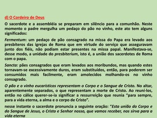 d) O Cordeiro de Deus
O sacerdote e a assembléia se preparam em silêncio para a comunhão. Neste
momento o padre mergulha um pedaço do pão no vinho, este ato tem alguns
significados:
Fermentum: um pedaço de pão consagrado na missa do Papa era levado aos
presbíteros das igrejas de Roma que em virtude do serviço que asseguravam
junto dos fiéis, não podiam estar presentes na missa papal. Manifestava-se,
desse modo, a unidade do presbiterium, isto é, a união dos sacerdotes de Roma
com o papa.
Sancta: pães consagrados que eram levados aos moribundos, mas quando estes
tornavam-se excessivamente duros, eram substituídos, então, para poderem ser
consumidos mais facilmente, eram amolecidos molhando-os no vinho
consagrado.
O pão e o vinho eucarísticos representam o Corpo e o Sangue de Cristo. No altar,
aparentemente separados, o que representam a morte de Cristo. Ao reuní-los,
então no cálice querer-se-ia significar a ressurreição que reunia “para sempre,
para a vida eterna, a alma e o corpo de Cristo”.
nesse instante o sacerdote pronuncia a seguinte oração: “Esta união do Corpo e
do Sangue de Jesus, o Cristo e Senhor nosso, que vamos receber, nos sirva para a
vida eterna
 