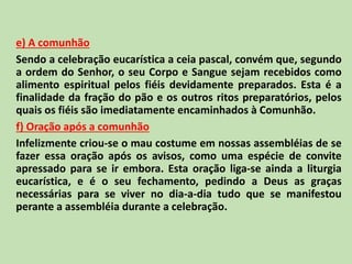 e) A comunhão
Sendo a celebração eucarística a ceia pascal, convém que, segundo
a ordem do Senhor, o seu Corpo e Sangue sejam recebidos como
alimento espiritual pelos fiéis devidamente preparados. Esta é a
finalidade da fração do pão e os outros ritos preparatórios, pelos
quais os fiéis são imediatamente encaminhados à Comunhão.
f) Oração após a comunhão
Infelizmente criou-se o mau costume em nossas assembléias de se
fazer essa oração após os avisos, como uma espécie de convite
apressado para se ir embora. Esta oração liga-se ainda a liturgia
eucarística, e é o seu fechamento, pedindo a Deus as graças
necessárias para se viver no dia-a-dia tudo que se manifestou
perante a assembléia durante a celebração.
 