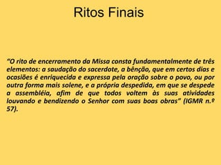 Ritos Finais
“O rito de encerramento da Missa consta fundamentalmente de três
elementos: a saudação do sacerdote, a bênção, que em certos dias e
ocasiões é enriquecida e expressa pela oração sobre o povo, ou por
outra forma mais solene, e a própria despedida, em que se despede
a assembléia, afim de que todos voltem às suas atividades
louvando e bendizendo o Senhor com suas boas obras” (IGMR n.º
57).
 