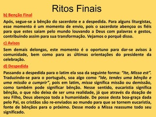 Ritos Finais
b) Benção Final
Após, segue-se a bênção do sacerdote e a despedida. Para alguns liturgistas,
esse momento é um momento de envio, pois o sacerdote abençoa os fiéis
para que estes saiam pelo mundo louvando a Deus com palavras e gestos,
contribuindo assim para sua transformação. Vejamos o porquê disso.
c) Avisos
Sem demais delongas, este momento é o oportuno para dar-se avisos à
comunidade, bem como para as últimas orientações do presidente da
celebração.
d) Despedida
Passando a despedida para o latim ela soa da seguinte forma: “Ite, Missa est”.
Traduzindo-se para o português, soa algo como “Ide, tendes uma bênção e
uma missão a cumprir”, pois em latim, missa significa missão ou demissão,
como também pode significar bênção. Nesse sentido, eucaristia significa
bênção, o que não deixa de ser uma realidade, já que através da doação de
seu Filho, Deus abençoa toda a humanidade. De posse desta boa-graça dada
pelo Pai, os cristãos são re-enviados ao mundo para que se tornem eucaristia,
fonte de bênçãos para o próximo. Desse modo a Missa reassume todo seu
significado.
 