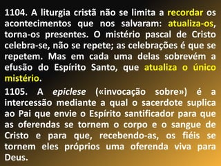 1104. A liturgia cristã não se limita a recordar os
acontecimentos que nos salvaram: atualiza-os,
torna-os presentes. O mistério pascal de Cristo
celebra-se, não se repete; as celebrações é que se
repetem. Mas em cada uma delas sobrevém a
efusão do Espírito Santo, que atualiza o único
mistério.
1105. A epiclese («invocação sobre») é a
intercessão mediante a qual o sacerdote suplica
ao Pai que envie o Espírito santificador para que
as oferendas se tornem o corpo e o sangue de
Cristo e para que, recebendo-as, os fiéis se
tornem eles próprios uma oferenda viva para
Deus.
 
