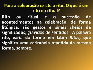 Para a celebração existe o rito. O que é um
rito ou ritual?
Rito ou ritual é a sucessão de
acontecimentos na celebração, de forma
litúrgica, são gestos e sinais cheios de
significados, grávidos de sentidos. A palavra
rito, varia do termo em latim Ritus, que
significa uma cerimônia repetida da mesma
forma, sempre.
 