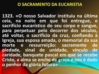 O SACRAMENTO DA EUCARISTIA
]
1323. «O nosso Salvador instituiu na última
ceia, na noite em que foi entregue, o
sacrifício eucarístico do seu corpo e sangue,
para perpetuar pelo decorrer dos séculos,
até voltar, o sacrifício da cruz, confiando à
Igreja, sua esposa amada, o memorial da sua
morte e ressurreição: sacramento de
piedade, sinal de unidade, vínculo de
caridade, banquete pascal em que se recebe
Cristo, a alma se enche de graça e nos é dado
o penhor da glória futura»
 