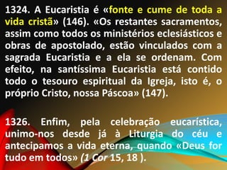 1324. A Eucaristia é «fonte e cume de toda a
vida cristã» (146). «Os restantes sacramentos,
assim como todos os ministérios eclesiásticos e
obras de apostolado, estão vinculados com a
sagrada Eucaristia e a ela se ordenam. Com
efeito, na santíssima Eucaristia está contido
todo o tesouro espiritual da Igreja, isto é, o
próprio Cristo, nossa Páscoa» (147).
1326. Enfim, pela celebração eucarística,
unimo-nos desde já à Liturgia do céu e
antecipamos a vida eterna, quando «Deus for
tudo em todos» (1 Cor 15, 18 ).
 