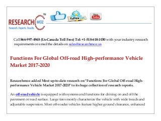 Call 866-997-4948 (Us-Canada Toll Free) Tel: +1-518-618-1030 with your industry research
requirements or email the details on sales@researchmoz.us
Functions For Global Off-road High-performance Vehicle
Market 2017-2020
Researchmoz added Most up-to-date research on "Functions For Global Off-road High-
performance Vehicle Market 2017-2020" to its huge collection of research reports.
An off-road vehicle is equipped with systems and functions for driving on and off the
pavement or road surface. Large tires mostly characterize the vehicle with wide treads and
adjustable suspension. Most off-roader vehicles feature higher ground clearance, enhanced
 