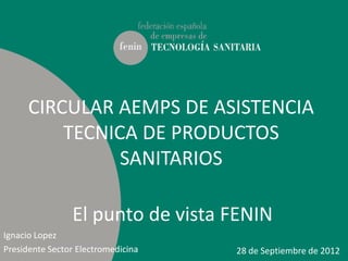 CIRCULAR AEMPS DE ASISTENCIA
          TECNICA DE PRODUCTOS
                SANITARIOS

                El punto de vista FENIN
Ignacio Lopez
Presidente Sector Electromedicina   28 de Septiembre de 2012
 