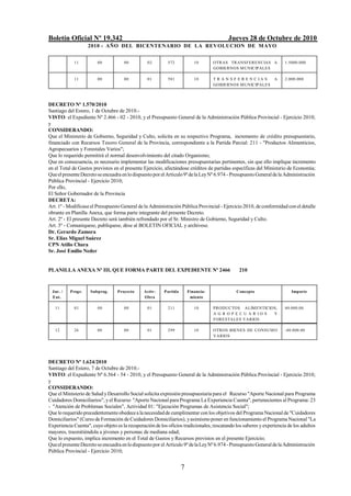 Boletín Oficial Nº 19.342 Jueves 28 de Octubre de 2010
2010 - AÑO DEL BICENTENARIO DE LA REVOLUCION DE MAYO
7
11 00 00 02 572 10 OTRAS TRANSFERENCIAS A
GOBIERNOS MUNICIPALES
1.5000.000
11 00 00 01 581 10 T R A N S F E R E N C I A S A
GOBIERNOS MUNICIPALES
2.000.000
DECRETO Nº 1.570/2010
Santiago del Estero, 1 de Octubre de 2010.-
VISTO: el Expediente Nº 2.466 - 02 - 2010, y el Presupuesto General de la Administración Pública Provincial - Ejercicio 2010;
y
CONSIDERANDO:
Que el Ministerio de Gobierno, Seguridad y Culto, solicita en su respectivo Programa, incremento de crédito presupuestario,
financiado con Recursos Tesoro General de la Provincia, correspondiente a la Partida Parcial: 211 - "Productos Alimenticios,
Agropecuarios y Forestales Varios";
Que lo requerido permitirá el normal desenvolvimiento del citado Organismo;
Que en consecuencia, es necesario implementar las modificaciones presupuestarias pertinentes, sin que ello implique incremento
en el Total de Gastos previstos en el presente Ejercicio, afectándose créditos de partidas específicas del Ministerio de Economía;
QueelpresenteDecretoseencuadraenlodispuestopor elArtículo9ºdelaLeyNº 6.974 - PresupuestoGeneraldelaAdministración
Pública Provincial - Ejercicio 2010;
Por ello,
El Señor Gobernador de la Provincia
DECRETA:
Art. 1º - Modifícase el Presupuesto General de la Administración Pública Provincial - Ejercicio 2010, de conformidad con el detalle
obrante en Planilla Anexa, que forma parte integrante del presente Decreto.
Art. 2º - El presente Decreto será también refrendado por el Sr. Ministro de Gobierno, Seguridad y Culto.
Art. 3º - Comuníquese, publíquese, dése al BOLETIN OFICIAL y archívese.
Dr. Gerardo Zamora
Sr. Elías Miguel Suárez
CPN Atilio Chara
Sr. José Emilio Neder
PLANILLA ANEXA Nº III, QUE FORMA PARTE DEL EXPEDIENTE Nº 2466 210
Jur. /
Ent.
Progr. Subprog. Proyecto Activ-
Obra
Partida Financia-
miento
Concepto Importe
11 01 00 00 01 211 10 PRODUCTOS ALIMENTICIOS,
A G R O P E C U A R I O S Y
FORESTALES VARIOS
40.000.00
12 26 00 00 01 299 10 OTROS BIENES DE CONSUMO
VARIOS
-40.000.00
DECRETO Nº 1.624/2010
Santiago del Estero, 7 de Octubre de 2010.-
VISTO: el Expediente Nº 6.564 - 54 - 2010, y el Presupuesto General de la Administración Pública Provincial - Ejercicio 2010;
y
CONSIDERANDO:
Que el Ministerio de Salud yDesarrollo Social solicita expresión presupuestaria para el Recurso "Aporte Nacional para Programa
Cuidadores Domiciliarios", yel Recurso "AporteNacional para Programa La Experiencia Cuenta", pertenecientes al Programa: 23
- "Atención de Problemas Sociales", Actividad 01: "Ejecución Programas de Asistencia Social";
Que lorequeridoprecedentementeobedeceala necesidadde cumplimentar con los objetivos del Programa Nacional de "Cuidadores
Domiciliarios" (Curso de Formación deCuidadores Domiciliarios), yasimismoponer en funcionamiento el Programa Nacional "La
Experiencia Cuenta", cuyo objeto es la recuperación delos oficios tradicionales, rescatando los saberes y experiencia de los adultos
mayores, trasmitiéndola a jóvenes y personas de mediana edad;
Que lo expuesto, implica incremento en el Total de Gastos y Recursos previstos en el presente Ejercicio;
QueelpresenteDecretoseencuadraenlodispuestopor el Artículo 9ºdelaLeyNº6.974 -PresupuestoGeneraldelaAdministración
Pública Provincial - Ejercicio 2010;
 