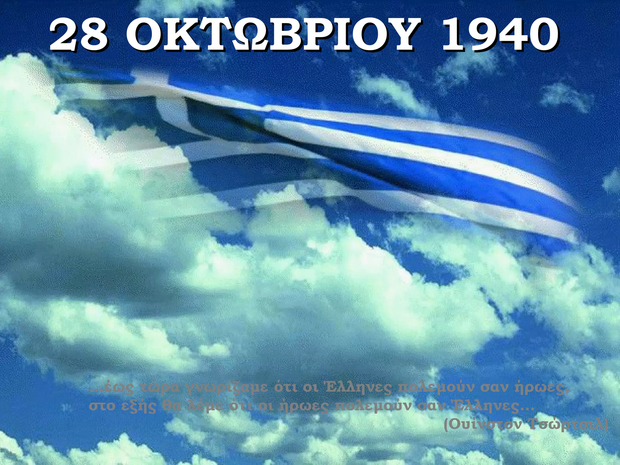 28 ΟΚΤΩΒΡΙΟΥ 1940




 …έως τώρα γνωρίζαμε ότι οι Έλληνες πολεμούν σαν ήρωες,
 στο εξής θα λέμε ότι οι ήρωες πολεμούν σαν Έλληνες…
                                           (Ουίνστον Τσώρτσιλ)
 
