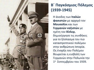 Β΄ Παγκόσμιος Πόλεμος
(1939-1945)
Η άνοδος των Ιταλών
φασιστών με αρχηγό τον
Μουσολίνι και των
Γερμανών ναζιστών με
ηγέτη τον Χίτλερ,
δημιούργησε τις συνθήκες
για το ξέσπασμα του πιο
καταστρεπτικού πολέμου
στην ανθρώπινη Ιστορία.
Ως έναρξη του Πολέμου
θεωρείται η εισβολή των
Γερμανών στην Πολωνία την
1η Σεπτεμβρίου του 1939.
 