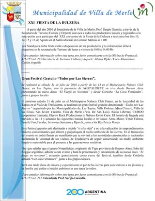 Municipalidad de Villa de Merlo
      XXI FIESTA DE LA DULZURA
     A partir del año 2010 el Intendente de la Villa de Merlo, Prof. Sergio Guardia, a través de la
Secretaría de Turismo Cultura y Deporte convoca a todos los productores locales y regionales a la
inscripción para participar del XXI encuentro de la Fiesta de la Dulzura a realizarse los días 13,
14, 15 y 16 de Agosto en el Salón ubicado en Coronel Mercau al 1100
Los Stand para dicha fiesta están a disposición de los productores y la información deberá
requerirse en la secretaría de Turismo de lunes a viernes de 8.00 a 14:00 Hs
 Para ampliar información sobre este tema por favor comunicarse con la Oficina de Prensa al:
475-155 int. 235 Secretaria de Turismo, Cultura y deporte: Silvina Ripke / Coco Altamirano/
Carlos Arguello
------------------------------------------------------------------------------------------------------------------------
--------

Gran Festival Gratuito “Todos por Las Sierras”,
Se realizará el sábado 31 de julio de 2010 a partir de las 14 en el Multiespacio Nabuco Club
Dance, en Las Tapias, con la presencia de NONPALIDECE en vivo desde Buenos Aires
presentando su nuevo disco “El Fuego en Nosotros” y desde Córdoba “La Coca Fernández”,
junto a grupos locales
El próximo sábado 31 de julio en el Multiespacio Nabuco Club Dance, en la Localidad de las
Tapias en el Valle de Traslasierra, se realizará un gran festival gratuito denominado “Todos por Las
Sierras” organizado por las Municipalidades de: Las Tapias, Villa Dolores, Mina Clavero, Villa de
las Rosas, San Javier Yacanto, Villa de Merlo (Pcia. De San Luis), Radio Libertad, CEMDO
cooperativa Limitada, Electro Rock Producciones y Nabuco Event Crew. El horario de largada está
previsto a las 14 y actuarán las siguientes bandas locales e invitadas: Alma Mater, Verde Cabeza,
Ponele Uno, Furales, Invasores Serranos y Djamfa, junto a los DJs Zeta y Mateo.
Este festival gratuito está destinado a decirle “si a la vida” y no a la radicación de emprendimientos
mineros contaminantes que alteren y perjudiquen el medio ambiente de las sierras. En el transcurso
del evento se podrá firmar un manifiesto que se enviará a las autoridades provinciales y nacionales
declarando la voluntad de los vecinos de Traslasierra de seguir conservando un medio ambiente
limpio y sustentable para el presente y las generaciones venideras.
Hay que señalar que el grupo Nonpalidece, originario de Tigre provincia de Buenos Aires, líder del
Reggae argentino, adhiere a este evento y hará la presentación y lanzamiento de su nuevo disco “El
fuego en nosotros”, actuando gratuitamente como cierre del festival, también desde Córdoba
actuará “La Coca Fernández” junto a los grupos locales.
Será una tarde plena de música y esparcimiento al pié de las sierras para concientizar a los jóvenes y
la familia que cuidar el medio ambiente es una tarea de todos.
 Para ampliar información sobre este tema por favor comunicarse con la Oficina de Prensa al:
475-155 int. 235. Intendente Prof. Sergio Guardia.
 
