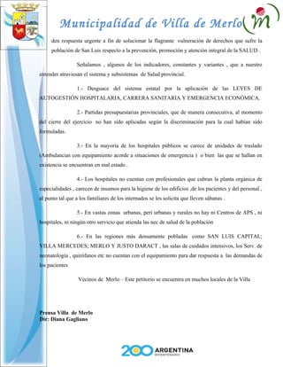Municipalidad de Villa de Merlo
     den respuesta urgente a fin de solucionar la flagrante vulneración de derechos que sufre la
     población de San Luis respecto a la prevención, promoción y atención integral de la SALUD .

                 Señalamos , algunos de los indicadores, constantes y variantes , que a nuestro
entender atraviesan el sistema y subsistemas de Salud provincial.

                 1.- Desguace del sistema estatal por la aplicación de las LEYES DE
AUTOGESTIÓN HOSPITALARIA, CARRERA SANITARIA Y EMERGENCIA ECONÓMICA.

                 2.- Partidas presupuestarias provinciales, que de manera consecutiva, al momento
del cierre del ejercicio no han sido aplicadas según la discriminación para la cual habían sido
formuladas.

                 3.- En la mayoría de los hospitales públicos se carece de unidades de traslado
(Ambulancias con equipamiento acorde a situaciones de emergencia ) o bien las que se hallan en
existencia se encuentran en mal estado .

                 4.- Los hospitales no cuentan con profesionales que cubran la planta orgánica de
especialidades , carecen de insumos para la higiene de los edificios ,de los pacientes y del personal ,
al punto tal que a los familiares de los internados se les solicita que lleven sábanas .

                 5.- En vastas zonas urbanas, peri urbanas y rurales no hay ni Centros de APS , ni
hospitales, ni ningún otro servicio que atienda las nec de salud de la población

                 6.- En las regiones más densamente pobladas como SAN LUIS CAPITAL;
VILLA MERCEDES; MERLO Y JUSTO DARACT , las salas de cuidados intensivos, los Serv. de
neonatología , quirófanos etc no cuentan con el equipamiento para dar respuesta a las demandas de
los pacientes

                  Vecinos de Merlo – Este petitorio se encuentra en muchos locales de la Villa




Prensa Villa de Merlo
Dir: Diana Gagliano
 
