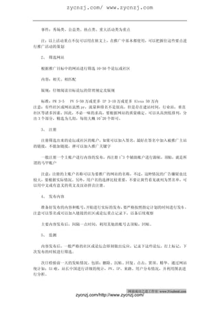 zycnzj.com/ www.zycnzj.com
网商成功之道（周刊）                                         2010 年 2 月 27 日 第 28 期


  事件：秀场类、公益类、热点类、重大活动类为重点

  注：以上活动重点不仅可以用在软文上，在推广中基本都使用，可以把握住这些要点进
行推广活动的策划

  2、 筛选网站

  根据推广目标中的网站进行筛选 10-50 个论坛或社区

  内容：相关、相匹配

  版规：仔细阅读目标论坛的管理规定及版规

    标准：PR 3-5 PV 5-50 万或更多 IP 3-10 万或更多 Alexa 50 万内
注意：有些社区或网站虽然 pr，流量和排名不是很高，但是存在建站时间，行业站，垂直
社区等诸多因素，因此，不必一味的求高，要根据网站的质量确定。可以从高到低排列，分
出 3 个部分，精选为几组，每组大概 10~20 个即可。

  3、 注册

  注册筛选出来的论坛或社区的账户，如果可以加入签名，最好在签名中加入被推广主站
的链接，不能加链接，择可以加入推广关键字

  一般注册一个主账户进行内容的发布，再注册 1~3 个辅助账户进行跟帖，顶贴，就是所
谓的马甲账户

  注意：注册的主账户名称可以为要推广的网站的名称，不过，这种情况的广告嫌疑也比
较大，要根据实际情况。另外，用户名的选择比较重要，不要让斑竹看见就列为黑名单，可
以用中文或有意义的英文及汉语拼音注册。

  4、 发布内容

  准备好发布的内容和账号，开始进行实际的发布，要严格按照指定计划的时间进行发布 ，
注意可以签名或可以加入链接的社区或论坛重点记录下，以备后续观察

  主要内容发布后，间隔一点时间，利用其他的账号去顶贴，回帖。

  5、 监测

  内容发布后，一般严格的社区或论坛会即刻做出反应，记录下这些论坛，打上标记，下
次发布的时候进行筛选。

  次日检验前一天的发帖情况。包括：删除、沉帖、回复、点击、置顶、精华。通过网站
统计如：51 啦，站长中国进行详细的统计，PV、IP、来路、用户分布情况，并利用图表进
行分析。



                                        网商成功之道工作室 www.51submit.com
               zycnzj.com/http://www.zycnzj.com/
 