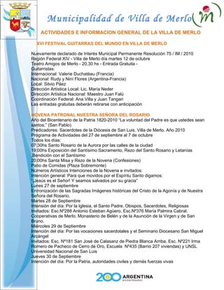 Municipalidad de Villa de Merlo
    ACTIVIDADES E INFORMACION GENERAL DE LA VILLA DE MERLO

  XVI FESTIVAL GUITARRAS DEL MUNDO EN VILLA DE MERLO

Nuevamente declarado de Interés Municipal Permanente Resolución 75 / IM / 2010
Región Federal XIV - Villa de Merlo día martes 12 de octubre
Teatro Amigos de Merlo - 20,30 hs - Entrada Gratuita -
Guitarristas:
Internacional: Valerie Duchatèau (Francia)
Nacional: Rudy y Niní Flores (Argentina-Francia)
Local: Silvio Páez
Dirección Artística Local: Lic. María Neder
Dirección Artística Nacional: Maestro Juan Falú
Coordinación Federal: Ana Villa y Juan Tangari
Las entradas gratuitas deberán retirarse con anticipación

NOVENA PATRONAL NUESTRA SEÑORA DEL ROSARIO
Año del Bicentenario de la Patria 1820-2010 “La voluntad del Padre es que ustedes sean
santos.” (San Pablo)
Predicadores: Sacerdotes de la Diócesis de San Luis. Villa de Merlo. Año 2010
Programa de Actividades del 27 de septiembre al 7 de octubre
Todos los días:
07:30hs Santo Rosario de la Aurora por las calles de la ciudad
19:00hs Exposición del Santísimo Sacramento, Rezo del Santo Rosario y Letanías
,Bendición con el Santísimo
20:00hs Santa Misa y Rezo de la Novena (Confesiones)
Patio de Comidas (Plaza Sobremonte)
Números Artísticos Intenciones de la Novena e invitados:
Intención general: Para que movidos por el Espíritu Santo digamos:
“¡Jesús es el Señor! Y seamos salvados por su gracia”
Lunes 27 de septiembre
Entronización de las Sagradas Imágenes históricas del Cristo de la Agonía y de Nuestra
Señora del Rosario.
Martes 28 de Septiembre
Intensión del día: Por la Iglesia, el Santo Padre, Obispos, Sacerdotes, Religiosas
Invitados: Esc.Nº288 Antonio Esteban Agüero, Esc.Nº376 María Palmira Cabral.
Cooperativas de Merlo. Monasterio de Belén y de la Asunción de la Virgen y de San
Bruno.
Miércoles 29 de Septiembre
Intención del día: Por las vocaciones sacerdotales y el Seminario Diocesano San Miguel
Arcángel
Invitados: Esc. Nº181 San José de Calasanz de Piedra Blanca Arriba, Esc. Nº221 Irma
Romero de Pacheco de Cerro de Oro, Escuela Nº435 (Barrio 207 viviendas) y UNSL
Universidad Nacional de San Luis
Jueves 30 de Septiembre
Intención del día: Por la Patria, autoridades civiles y demás fuerzas vivas
 