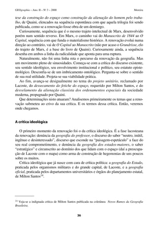 tese da construção do espaço como construção da alienação do homem pelo traba-
lho, de Quaini, elencados na sequência espontânea com que aquela trilogia foi sendo
publicada, como se a renovação fosse obra de um demiurgo.
Curiosamente, sequência que é o mesmo trajeto intelectual de Marx, desenvolvido
porém num sentido reverso. Em Marx, o caminho vai do Manuscrito de 1844 ao O
Capital, sequência com que funda o materialismo histórico. A renovação evolui numa
direção ao contrário, vai de O Capital ao Manuscrito (não por acaso o Grundrisse, elo
do trajeto de Marx, é a base do livro de Quaini). Curiosamente ainda, a sequência
desenha em ambos a linha da radicalidade que aponta para uma ruptura.
Naturalmente, não foi uma linha reta o percurso da renovação da geografia. Mas
um movimento pleno de sinuosidades. Começa-se com a crítica do discurso existente,
seu sentido ideológico, seu envolvimento institucional e político, seu estatuto episte-
mológico. Desconfia-se de um imbricamento ontológico. Pergunta-se sobre o sentido
de sua real utilidade. Projeta-se sua viabilidade prática.
Ao fim, avança-se desigualmente no tema do projeto unitário, reclamado por
Lacoste, do dessecamento do fetiche do espaço, requerido por Milton Santos, e do
desvelamento da alienação classista dos ordenamentos espaciais da sociedade
moderna, propugnado por Quaini.
Que determinações nisto atuaram? Analisemos primeiramente os temas que a reno-
vação submeteu ao crivo da sua crítica. E os termos dessa crítica. Então, veremos
onde chegamos.
A crítica ideológica
O primeiro momento da renovação foi o da crítica ideológica. É a fase lacosteana
da renovação: denúncia da geografia do professor, o discurso do saber “neutro, inútil,
ingênuo e desinteressado”, discurso que esconde na “paisagem-espetáculo” a face do
seu real comprometimento, e denúncia da geografia dos estados-maiores, o saber
“estratégico” e circunscrito ao domínio dos que lidam com o espaço (daí a preocupa-
ção de Lacoste com o mapa) como arma de construção de hegemonias de uns poucos
sobre os muitos.
Crítica ideológica que já nasce com cara de crítica política: a geografia do Estado,
praticada pelos organismos militares e do grande capital, de Lacoste, e a geografia
oficial, praticada pelos departamentos universitários e órgãos do planejamento estatal,
de Milton Santos14.
36
GEOgraphia – Ano. II – No
3 – 2000 Moreira
14 Veja-se a indignada crítica de Milton Santos publicada na coletânea Novos Rumos da Geografia
Brasileira.
 