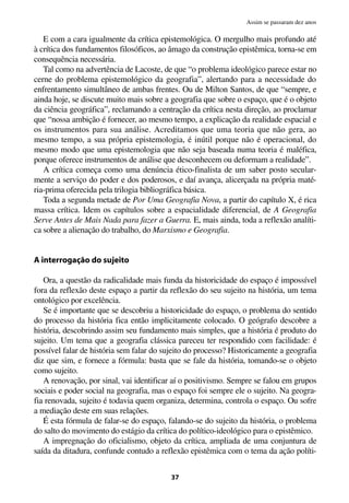 E com a cara igualmente da crítica epistemológica. O mergulho mais profundo até
à crítica dos fundamentos filosóficos, ao âmago da construção epistêmica, torna-se em
consequência necessária.
Tal como na advertência de Lacoste, de que “o problema ideológico parece estar no
cerne do problema epistemológico da geografia”, alertando para a necessidade do
enfrentamento simultâneo de ambas frentes. Ou de Milton Santos, de que “sempre, e
ainda hoje, se discute muito mais sobre a geografia que sobre o espaço, que é o objeto
da ciência geográfica”, reclamando a centração da crítica nesta direção, ao proclamar
que “nossa ambição é fornecer, ao mesmo tempo, a explicação da realidade espacial e
os instrumentos para sua análise. Acreditamos que uma teoria que não gera, ao
mesmo tempo, a sua própria epistemologia, é inútil porque não é operacional, do
mesmo modo que uma epistemologia que não seja baseada numa teoria é maléfica,
porque oferece instrumentos de análise que desconhecem ou deformam a realidade”.
A crítica começa como uma denúncia ético-finalista de um saber posto secular-
mente a serviço do poder e dos poderosos, e daí avança, alicerçada na própria maté-
ria-prima oferecida pela trilogia bibliográfica básica.
Toda a segunda metade de Por Uma Geografia Nova, a partir do capítulo X, é rica
massa crítica. Idem os capítulos sobre a espacialidade diferencial, de A Geografia
Serve Antes de Mais Nada para fazer a Guerra. E, mais ainda, toda a reflexão analíti-
ca sobre a alienação do trabalho, do Marxismo e Geografia.
A interrogação do sujeito
Ora, a questão da radicalidade mais funda da historicidade do espaço é impossível
fora da reflexão deste espaço a partir da reflexão do seu sujeito na história, um tema
ontológico por excelência.
Se é importante que se descobriu a historicidade do espaço, o problema do sentido
do processo da história fica então implicitamente colocado. O geógrafo descobre a
história, descobrindo assim seu fundamento mais simples, que a história é produto do
sujeito. Um tema que a geografia clássica pareceu ter respondido com facilidade: é
possível falar de história sem falar do sujeito do processo? Historicamente a geografia
diz que sim, e fornece a fórmula: basta que se fale da história, tomando-se o objeto
como sujeito.
A renovação, por sinal, vai identificar aí o positivismo. Sempre se falou em grupos
sociais e poder social na geografia, mas o espaço foi sempre ele o sujeito. Na geogra-
fia renovada, sujeito é todavia quem organiza, determina, controla o espaço. Ou sofre
a mediação deste em suas relações.
É esta fórmula de falar-se do espaço, falando-se do sujeito da história, o problema
do salto do movimento do estágio da crítica do político-ideológico para o epistêmico.
A impregnação do oficialismo, objeto da crítica, ampliada de uma conjuntura de
saída da ditadura, confunde contudo a reflexão epistêmica com o tema da ação políti-
37
Assim se passaram dez anos
 
