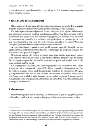 por indefinir-se na vaga da confusão criada. O que é, fica submerso na preocupação
com o porquê e o como.
A busca de uma questão geográfica
Não escapou ao debate a questão do sentido das coisas na geografia. E a percepção
portanto de quando uma coisa vira uma questão (ontologia, e não axiologia).
Em todo o percurso que subjaz esse debate, indaga-se se há algo na vida humana
que transpareça como um modo de existência geográfica. Vale dizer, se há na história
dos homens uma questão que eles chamem de geográfica, ao ponto de levar a socieda-
de a necessitar de uma ciência e um intelectual, profissional ou cientista que se dedi-
que especificamente a este tema Se existe, com que cara ela se reconhece? Com que
código se apresenta? De que modo fenomênico se manifesta?
A geografia clássica respondeu a este problema com a questão da região ou com
aquela outra do determinismo/possibilismo. A renovação da geografia começou res-
pondendo com a questão do espaço.
O ponto de partida não poderia ser outro: nada pode existir, senão como espaço.
Uma resposta filosófica, devotada a uma resposta teórico-prática16: não há matéria
fora do espaço e espaço fora da matéria, uma verdade que se aplica seja à matéria cós-
mica ou seja à matéria social.
Eis o que parece ser, afinal, uma questão geográfica que faz sentido. Mas, verda-
deiramente, há aí uma questão espacial? Lefebvre respondera afirmativamente. Fala
da condição espacial sem a qual da reprodução estrutural do capitalismo. O espaço
que organiza o fluxo da história, diz, distribui suas relações no território, articula estas
relações em uma unidade e sob a forma da escala condiciona, gera e determina a estru-
tura, atuando como uma poderosa determinante de rumo. Uma resposta normativa, não
ontológica, não obstante.
A ida ao campo
O problema aparece na ida ao campo. A não-resposta à questão geográfica, invia-
bializando a clarificação da ontologia do espaço, reflete-se no momento da prática.
40
GEOgraphia – Ano. II – No
3 – 2000 Moreira
16 Este é um modo de conceber que pede um novo entendimento da relação espaço-tempo/geografia-histó-
ria. No passado, esta era uma relação ora confundida com a história do povoamento dos espaços (concep-
ção que Horieste Gomes acertadamente critica, quando diz que “retornar simplesmente ao passado não
significa que utilizamos a história como valor analítico”, no seu texto Reflexões Sobre a Dialética) e ora
com um intercâmbio de conteúdos respectivos entre as disciplinas escolares da geografia e da história.
 