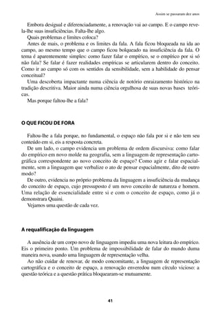Embora desigual e diferenciadamente, a renovação vai ao campo. E o campo reve-
la-lhe suas insuficiências. Falta-lhe algo.
Quais problemas e limites coloca?
Antes de mais, o problema e os limites da fala. A fala ficou bloqueada na ida ao
campo, ao mesmo tempo que o campo ficou bolqueado na insuficiência da fala. O
tema é aparentemente simples: como fazer falar o empírico, se o empírico por si só
não fala? Se falar é fazer realidades empíricas se articularem dentro do conceito.
Como ir ao campo só com os sentidos da sensibilidade, sem a habilidade do pensar
conceitual?
Uma descoberta impactante numa ciência de notório enraizamento histórico na
tradição descritiva. Maior ainda numa ciência orgulhosa de suas novas bases teóri-
cas.
Mas porque faltou-lhe a fala?
O QUE FICOU DE FORA
Faltou-lhe a fala porque, no fundamental, o espaço não fala por si e não tem seu
conteúdo em si, eis a resposta concreta.
De um lado, o campo evidencia um problema de ordem discursiva: como falar
do empírico em novo molde na geografia, sem a linguagem de representação carto-
gráfica correspondente ao novo conceito de espaço? Como agir e falar espacial-
mente, sem a linguagem que verbalize o ato de pensar espacialmente, dito de outro
modo?
De outro, evidencia no próprio problema da linguagem a insuficiência da mudança
do conceito de espaço, cujo pressuposto é um novo conceito de natureza e homem.
Uma relação de essencialidade entre si e com o conceito de espaço, como já o
demonstrara Quaini.
Vejamos uma questão de cada vez.
A requalificação da linguagem
A ausência de um corpo novo de linguagem impediu uma nova leitura do empírico.
Eis o primeiro ponto. Um problema de impossibilidade de falar do mundo duma
maneira nova, usando uma linguagem de representação velha.
Ao não cuidar de renovar, de modo concomitante, a linguagem de representação
cartográfica e o conceito de espaço, a renovação enveredou num círculo vicioso: a
questão teórica e a questão prática bloquearam-se mutuamente.
41
Assim se passaram dez anos
 