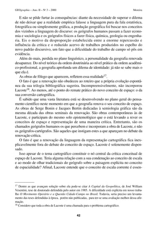 E não se pôde furtar às consequências: diante da necessidade de superar o dilema
de não deixar que a realidade empírica falasse a linguagem pura da fala estatística,
fotográfica ou simplesmente gráfica, a produção geográfica foi buscar nos conceitos
dos vizinhos a linguagem do discurso: os geógrafos humanos passam a fazer econo-
mia e sociologia e os geógrafos físicos a fazer física, química, geologia ou engenha-
ria. Eis o motivo da desproporção estabelecida entre a enorme repercussão e
influência da crítica e o reduzido acervo de trabalhos produzidos no espelho do
novo padrão discursivo, um fato que a dificuldade do trabalho de campo só pôs em
evidência.
Além do mais, perdida no plano linguístico, a personalidade da geografia renovada
desaparece. Do nível teórico da ordem doutrinária ao nível prático da ordem acadêmi-
co-profissional, a geografia aprofunda um dilema de identidade: já não se sabe mais o
que ela é.
As obras de fôlego que aparecem, refletem essa realidade17.
O fato é que a renovação não obedeceu ao roteiro que a própria evolução espontâ-
nea da sua trilogia bibliográfica sugerira. Incompreensivelmente, não incorporou
Lacoste18. Ao menos, até o ponto do remate prático do novo conceito de espaço: o da
sua conversão cartográfica.
É sabido que uma vasta literatura está se desenvolvendo no plano geral do pensa-
mento científico neste momento em que a geografia renova o seu conceito de espaço.
As obras de Serge Bonin e Jacques Bertin dedicadas à semiologia gráfica são da
mesma década das obras seminais da renovação. São obras contemporâneas às de
Lacoste, e participam do mesmo solo epistemológico que o está levando a rever os
conceitos de espaço e representação de uma maneira crítica. Entretanto, são os
chamados geógrafos humanos os que percebem e incorporam a obra de Lacoste, e não
os geógrafos-cartógrafos. São aqueles que instigam estes a que apareçam no debate da
renovação crítica.
O fato é que a renovação da linguagem da representação cartográfica fica inex-
plicavelmente fora do debate do conceito de espaço. Lacoste é solenemente dispen-
sado.
Isso apesar de o tema cartográfico constituir o nó central da crítica conceitual de
espaço de Lacoste. Teria alguma relação com a sua condenação ao conceito de escala
e ao modo de olhar tradicionais do geógrafo sobre a paisagem explícita no conceito
de espacialidade? Afinal, Lacoste entende que o conceito de escala corrente é essen-
42
GEOgraphia – Ano. II – No
3 – 2000 Moreira
17 Dentre as que avançam solução sobre ela pode-se citar A Capital da Geopolítica, de José William
Vesentini, tese de doutorado defendida pelo autor em 1985. A dificuldade está explícita em nosso traba-
lho O Movimento Operário e a Questão Cidade-Campo no Brasil. Todavia, seria preciso um levanta-
mento das teses defendidas à época, porém não publicadas, para ter-se uma avaliação melhor dessa afir-
mação.
18 Considero que toda a obra de Lacoste é uma chamada para o problema cartográfico.
 