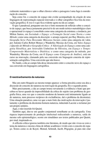 cialmente matemático e que o olhar clássico sobre a paisagem é uma fuga à conside-
ração do conceito.
Seja como for, o conceito de espaço não evolui acompanhado da criação de uma
linguagem de representação espacial renovada e o olhar catográfico fica fora da reno-
vação geográfica. E isso é o que fica evidente agora na ida ao campo.
O que é paradoxal, porquanto um rico e forte momento de reflexão sobre o concei-
to de espaço, que busca justamente precisá-lo de um modo teórico-metodológico claro
e operacional (o espaço é concebido como uma categoria da estrutura: a instância, por
Milton Santos, em Sociedade e Espaço: a Formação Social como Teoria e como
Método; como uma categoria da descrição: o arranjo espacial, por Ruy Moreira, em A
Geografia Serve Para Desvendar Máscaras Sociais; como uma categoria do valor,
por Antonio Carlos Robert Moraes e Wanderley Messias da Costa, em Valor, Espaço
e Questão de Método e Geografia Crítica - A Valorização do Espaço; como uma cate-
goria filosófica, por Ariovaldo Umbelino de Oliveira, em Espaço e Tempo:
Compreensão Materialista e Dialética; e como uma categoria do método, por
Wanderley Messias da Costa, em O Espaço como Categoria de Análise), está em
curso na renovação, clamando pela sua conversão em linguagem concreta de repre-
sentação cartográfica. Uma conversão que não houve.
No fundo, a ida ao campo fala desse desencontro entre o conceito novo de espaço e
sua conversão em linguagem cartográfica.
O reentranhamento da natureza
Mas um outro bloqueio ao mesmo tempo aparece: a forma precária como seu deu a
discussão do conceito de natureza na renovação da geografia. Eis o segundo ponto.
Mais precisamente, a ida ao campo trouxe novamente à evidência o hiato que per-
cebeu-se haver quando da impossibilidade da crítica do sujeito (um problema de geo-
grafia física, uma vez que o conceito moderno de homem está intimamente ligado ao
de natureza, num processo recíproco de excludências, daí o problema da dicotomia).
Uma situação-paradoxo, uma vez que a mais forte das motivações da renovação é jus-
tamente o problema da dicotomia homem-natureza, induzindo Lacoste a reclamar por
um projeto unitário.
Aqui, o não-inserido foi Quaini.
Também aqui, deu-se um quadro conjuntural semelhante ao da cartografia. Uma
riqueza impressionante de produção intelectual rediscutindo a natureza, saída do
mesmo solo epistemológico, ocorre em simultâneo aos textos publicados por Quaini,
por sinal, inspirando-os.
A reflexão crítica ignorou também esta literatura, de modo que não viveu-se com o
tema da natureza o mesmo clima de debate acadêmico vivido com o conceito de espa-
ço. Textos como os de Koyré, Monod, Schmidt, Jacob, Prigogine, já para não citar
43
Assim se passaram dez anos
 