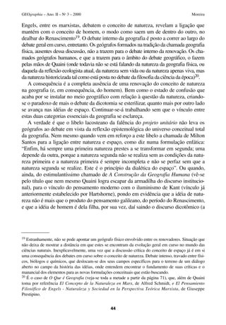 Engels, entre os marxistas, debatem o conceito de natureza, revelam a ligação que
mantém com o conceito de homem, o modo como saem um de dentro do outro, no
dealbar do Renascimento19. O debate interno da geografia é posto a correr ao largo do
debate geral em curso, entretanto. Os geógrafos formados na tradição da chamada geografia
física, ausentes dessa discussão, não a trazem para o debate interno da renovação. Os cha-
mados geógrafos humanos, e que a trazem para o âmbito do debate geográfico, o fazem
pelas mãos de Quaini (onde todavia não se está falando da natureza da geografia física, ou
daquela da reflexão ecologista atual, da natureza sem vida ou da natureza apenas viva, mas
da natureza historicizada tal como está posta no debate da filosofia da ciência da época)20.
A consequência é a completa ausência de uma renovação do conceito de natureza
na geografia (e, em consequência, do homem). Bem como o estado de confusão que
acaba por se instalar no meio geográfico com relação à questão da natureza, criando-
se o paradoxo de mais o debate da dicotomia se esterilizar, quanto mais por outro lado
se avança nas idéias de espaço. Continuar-se-á trabalhando sem que o vínculo entre
estas duas categorias essenciais da geografia se esclareça.
A verdade é que o libelo lacosteano da falência do projeto unitário não leva os
geógrafos ao debate em vista da reflexão epistemológica do universo conceitual total
da geografia. Nem mesmo quando vem em reforço a este libelo a chamada de Milton
Santos para a ligação entre natureza e espaço, como diz numa formulação enfática:
“Enfim, há sempre uma primeira natureza prestes a se transformar em segunda; uma
depende da outra, porque a natureza segunda não se realiza sem as condições da natu-
reza primeira e a natureza primeira é sempre incompleta e não se perfaz sem que a
natureza segunda se realize. Este é o princípio da dialética do espaço”. Ou quando,
ainda, do estimulantíssimo chamado de A Construção da Geografia Humana (vê-se
pelo título que nem mesmo Quaini logra escapar da armadilha do discurso institucio-
nal), para o vínculo do pensamento moderno com o iluminismo de Kant (vínculo já
anteriormente estabelecido por Hartshorne), pondo em evidência que a idéia de natu-
reza não é mais que o produto do pensamento galileano, do período do Renascimento,
e que a idéia de homem é dela filha, por sua vez, daí saindo o discurso dicotômico (a
44
GEOgraphia – Ano. II – No
3 – 2000 Moreira
19 Estranhamente, não se pode apontar um geógrafo físico envolvido entre os renovadores. Situação que
não deixa de mostrar a distância em que estes se encontram da evolução geral em curso no mundo das
ciências naturais. Inexplicavelmente, uma vez que a discussão crítica do conceito de espaço já é em si
uma consequência dos debates em curso sobre o conceito de natureza. Debate intenso, travado entre físi-
cos, biólogos e químicos, que deslocam-se dos seus campos específicos para o terreno de um diálogo
aberto no campo da história das idéias, onde entendem encontrar o fundamento de suas críticas e o
manancial dos elementos para as novas formulações conceituais que estão buscando.
20 É o caso de O Que é Geografia (veja-se toda a metade a partir da página 71), que, além de Quaini
toma por referência El Concepto de la Naturaleza en Marx, de Alfred Schmidt, e El Pensamiento
Filosófico de Engels - Naturaleza y Sociedad en la Perspectiva Teórica Marxista, de Giuseppe
Prestipino.
 