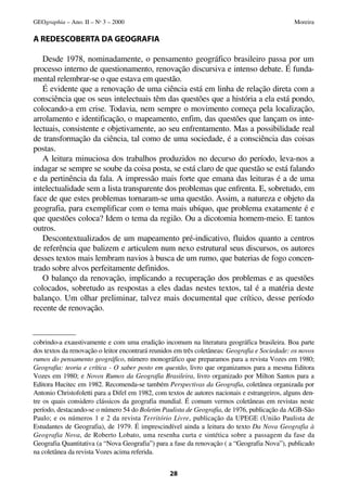 A REDESCOBERTA DA GEOGRAFIA
Desde 1978, nominadamente, o pensamento geográfico brasileiro passa por um
processo interno de questionamento, renovação discursiva e intenso debate. É funda-
mental relembrar-se o que estava em questão.
É evidente que a renovação de uma ciência está em linha de relação direta com a
consciência que os seus intelectuais têm das questões que a história a ela está pondo,
colocando-a em crise. Todavia, nem sempre o movimento começa pela localização,
arrolamento e identificação, o mapeamento, enfim, das questões que lançam os inte-
lectuais, consistente e objetivamente, ao seu enfrentamento. Mas a possibilidade real
de transformação da ciência, tal como de uma sociedade, é a consciência das coisas
postas.
A leitura minuciosa dos trabalhos produzidos no decurso do período, leva-nos a
indagar se sempre se soube da coisa posta, se está claro de que questão se está falando
e da pertinência da fala. A impressão mais forte que emana das leituras é a de uma
intelectualidade sem a lista transparente dos problemas que enfrenta. E, sobretudo, em
face de que estes problemas tornaram-se uma questão. Assim, a natureza e objeto da
geografia, para exemplificar com o tema mais ubíquo, que problema exatamente é e
que questões coloca? Idem o tema da região. Ou a dicotomia homem-meio. E tantos
outros.
Descontextualizados de um mapeamento pré-indicativo, fluidos quanto a centros
de referência que balizem e articulem num nexo estrutural seus discursos, os autores
desses textos mais lembram navios à busca de um rumo, que baterias de fogo concen-
trado sobre alvos perfeitamente definidos.
O balanço da renovação, implicando a recuperação dos problemas e as questões
colocados, sobretudo as respostas a eles dadas nestes textos, tal é a matéria deste
balanço. Um olhar preliminar, talvez mais documental que crítico, desse período
recente de renovação.
28
GEOgraphia – Ano. II – No
3 – 2000 Moreira
cobrindo-a exaustivamente e com uma erudição incomum na literatura geográfica brasileira. Boa parte
dos textos da renovação o leitor encontrará reunidos em três coletâneas: Geografia e Sociedade: os novos
rumos do pensamento geográfico, número monográfico que preparamos para a revista Vozes em 1980;
Geografia: teoria e crítica - O saber posto em questão, livro que organizamos para a mesma Editora
Vozes em 1980; e Novos Rumos da Geografia Brasileira, livro organizado por Milton Santos para a
Editora Hucitec em 1982. Recomenda-se também Perspectivas da Geografia, coletânea organizada por
Antonio Christofoletti para a Difel em 1982, com textos de autores nacionais e estrangeiros, alguns den-
tre os quais considero clássicos da geografia mundial. É comum vermos coletâneas em revistas neste
período, destacando-se o número 54 do Boletim Paulista de Geografia, de 1976, publicação da AGB-São
Paulo; e os números 1 e 2 da revista Território Livre, publicação da UPEGE (União Paulista de
Estudantes de Geografia), de 1979. É imprescindível ainda a leitura do texto Da Nova Geografia à
Geografia Nova, de Roberto Lobato, uma resenha curta e sintética sobre a passagem da fase da
Geografia Quantitativa (a “Nova Geografia”) para a fase da renovação ( a “Geografia Nova”), publicado
na coletânea da revista Vozes acima referida.
 