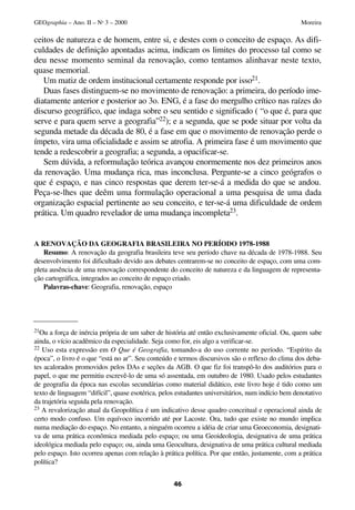 ceitos de natureza e de homem, entre si, e destes com o conceito de espaço. As difi-
culdades de definição apontadas acima, indicam os limites do processo tal como se
deu nesse momento seminal da renovação, como tentamos alinhavar neste texto,
quase memorial.
Um matiz de ordem institucional certamente responde por isso21.
Duas fases distinguem-se no movimento de renovação: a primeira, do período ime-
diatamente anterior e posterior ao 3o. ENG, é a fase do mergulho crítico nas raízes do
discurso geográfico, que indaga sobre o seu sentido e significado ( “o que é, para que
serve e para quem serve a geografia”22); e a segunda, que se pode situar por volta da
segunda metade da década de 80, é a fase em que o movimento de renovação perde o
ímpeto, vira uma oficialidade e assim se atrofia. A primeira fase é um movimento que
tende a redescobrir a geografia; a segunda, a opacificar-se.
Sem dúvida, a reformulação teórica avançou enormemente nos dez primeiros anos
da renovação. Uma mudança rica, mas inconclusa. Pergunte-se a cinco geógrafos o
que é espaço, e nas cinco respostas que derem ter-se-á a medida do que se andou.
Peça-se-lhes que deêm uma formulação operacional a uma pesquisa de uma dada
organização espacial pertinente ao seu conceito, e ter-se-á uma dificuldade de ordem
prática. Um quadro revelador de uma mudança incompleta23.
A RENOVAÇÃO DA GEOGRAFIA BRASILEIRA NO PERÍODO 1978-1988
Resumo: A renovação da geografia brasileira teve seu período chave na década de 1978-1988. Seu
desenvolvimento foi dificultado devido aos debates centrarem-se no conceito de espaço, com uma com-
pleta ausência de uma renovação correspondente do conceito de natureza e da linguagem de representa-
ção cartográfica, integrados ao conceito de espaço criado.
Palavras-chave: Geografia, renovação, espaço
46
GEOgraphia – Ano. II – No
3 – 2000 Moreira
21Ou a força de inércia própria de um saber de história até então exclusivamente oficial. Ou, quem sabe
ainda, o vício acadêmico da especialidade. Seja como for, eis algo a verificar-se.
22 Uso esta expressão em O Que é Geografia, tomando-a do uso corrente no período. “Espírito da
época”, o livro é o que “está no ar”. Seu conteúdo e termos discursivos são o reflexo do clima dos deba-
tes acalorados promovidos pelos DAs e seções da AGB. O que fiz foi transpô-lo dos auditórios para o
papel, o que me permitiu escrevê-lo de uma só assentada, em outubro de 1980. Usado pelos estudantes
de geografia da época nas escolas secundárias como material didático, este livro hoje é tido como um
texto de linguagem “difícil”, quase esotérica, pelos estudantes universitários, num indício bem denotativo
da trajetória seguida pela renovação.
23 A revalorização atual da Geopolítica é um indicativo desse quadro conceitual e operacional ainda de
certo modo confuso. Um equívoco incorrido até por Lacoste. Ora, tudo que existe no mundo implica
numa mediação do espaço. No entanto, a ninguém ocorreu a idéia de criar uma Geoeconomia, designati-
va de uma prática econômica mediada pelo espaço; ou uma Geoideologia, designativa de uma prática
ideológica mediada pelo espaço; ou, ainda uma Geocultura, designativa de uma prática cultural mediada
pelo espaço. Isto ocorreu apenas com relação à prática política. Por que então, justamente, com a prática
política?
 