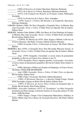 _________ (1969): El Derecho a la Ciudad. Barcelona: Ediciones Península
_________ (1971): De lo Rural a lo Urbano. Barcelona: Ediciones Península
_________ (1973): A Re-Produção das Relações de Produção. Lisboa: Publicações
Escorpião
_________ (1974): La Production de L’Espace. Paris: Antrophos
_________ (1976): Espacio y Política (El Derecho a la Ciudad II). Barcelona;
Ediciones Península
LOBATO, Roberto (1980): Da Nova Geografia à Geografia Nova, in Moreira, Ruy
(org) Geografia: Teoria e Crítica. O Saber Posto em Questão. Rio de Janeiro:
Editora Vozes
MORAES, Antonio Carlos Robert (1980): Em Busca de Uma Ontologia do Espaço,
in Moreira, Ruy (org) Geografia: Teoria e Crítica. O Saber Posto em Questão.
Rio de Janeiro. Editora Vozes
_________ e COSTA, W. Messias da (1979): Valor, Espaço e Método, in Revista de
Ciências Humanas. São Paulo: Livraria e Editora Ciências Humanas
_________ (1984): Geografia Crítica: A Valorização do Espaço. São Paulo: Editora
Hucitec
MOREIRA, Ruy (1978): A Geografia Serve Para Desvendar Máscaras Sociais, in
Geografia: Teoria e Crítica. O Saber Posto em questão. Rio de Janeiro: Editora
Vozes
_________ (org) (1979): Geografia e Sociedade: os novos rumos do pensamento
geográfico, in Revista de Cultura Vozes número 4, ano 74
_________ (1979): Geografia e Praxis: algumas questões, in Geografia e Sociedade:
os novos rumos do pensamento geográfico, Revista de Cultura Vozes número 4,
ano 74
_________ (1980): Ideologia e Política nos Estudos de População, in Projeto Ensino.
São Paulo: UPGE/AGB-SP/APEOESP
_________ (org) (1980): Geografia: Teoria e Crítica. O Saber Posto em Questão.
Rio de Janeiro: Editora Vozes
_________ (1980): O Que é Geografia. São Paulo: Editora Brasiliense
_________ (1985): O Movimento Operário e a Questão Cidade-Campo. Estudo
Sobre Sociedade e Espaço no Brasil. Rio de Janeiro: Editora Vozes
_________ (1987): O Discurso do Avesso. Para a Crítica da Geografia Que se
Ensina. Rio de Janeiro: Dois Pontos Editora
OLIVEIRA, Ariovaldo Umbelino (1977): O “Econômico” na Obra Geografia
Econômica de Pierre George, in Boletim Paulista de Geografia número 54. São
Paulo: AGB-São Paulo
_________ (1982): Espaço e Tempo: Uma Compreensão Materialista e Dialética, in
Santos, Milton (org) Novos Rumos da Geografia Brasileira. São Paulo: Editora
Hucitec
48
GEOgraphia – Ano. II – No
3 – 2000 Moreira
 